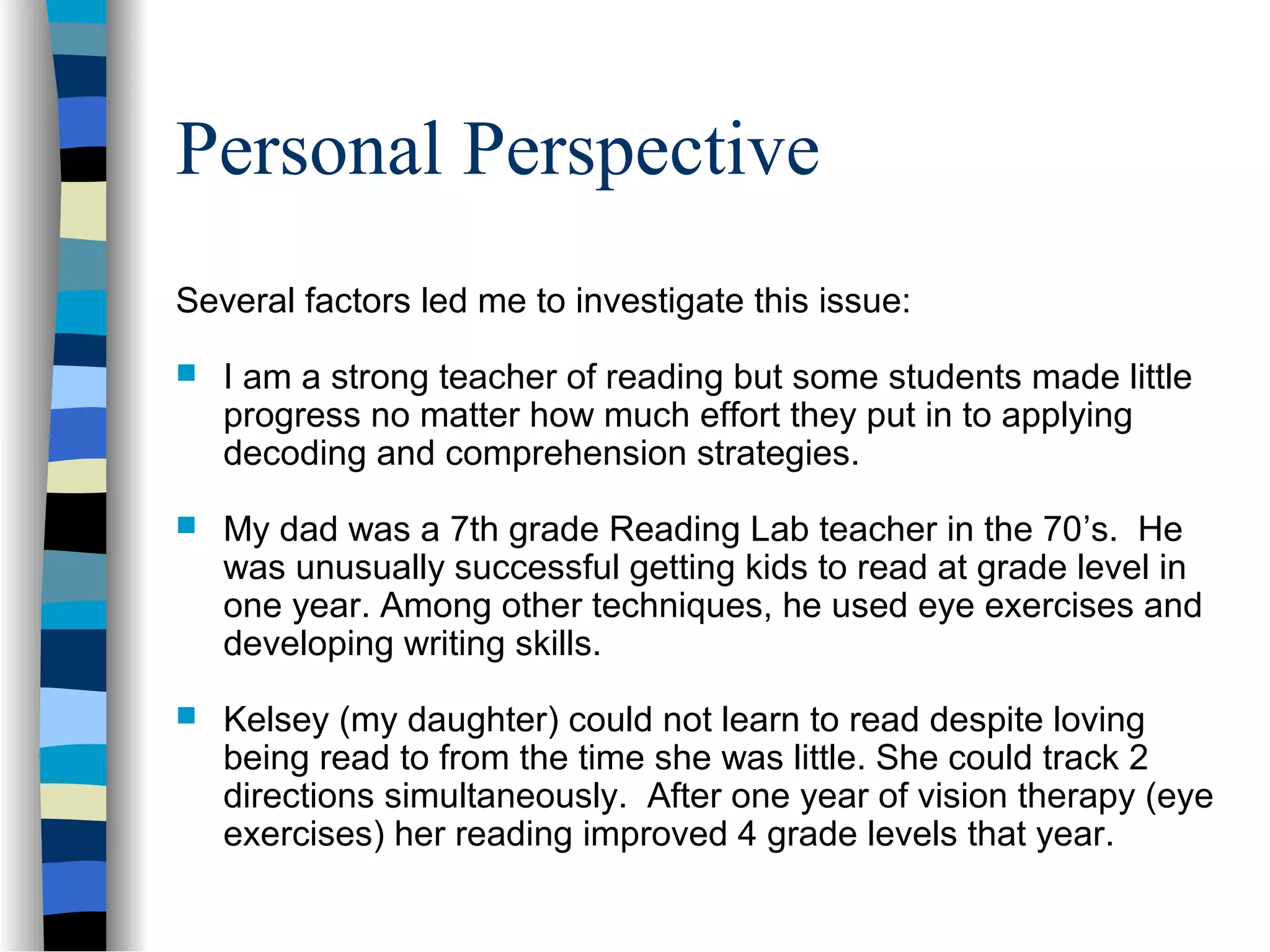 Personal Perspective
Several factors led me to investigate this issue:
 I am a strong teacher of reading but some students made little
progress no matter how much effort they put in to applying
decoding and comprehension strategies.
 My dad was a 7th grade Reading Lab teacher in the 70’s. He
was unusually successful getting kids to read at grade level in
one year. Among other techniques, he used eye exercises and
developing writing skills.
 Kelsey (my daughter) could not learn to read despite loving
being read to from the time she was little. She could track 2
directions simultaneously. After one year of vision therapy (eye
exercises) her reading improved 4 grade levels that year.
 