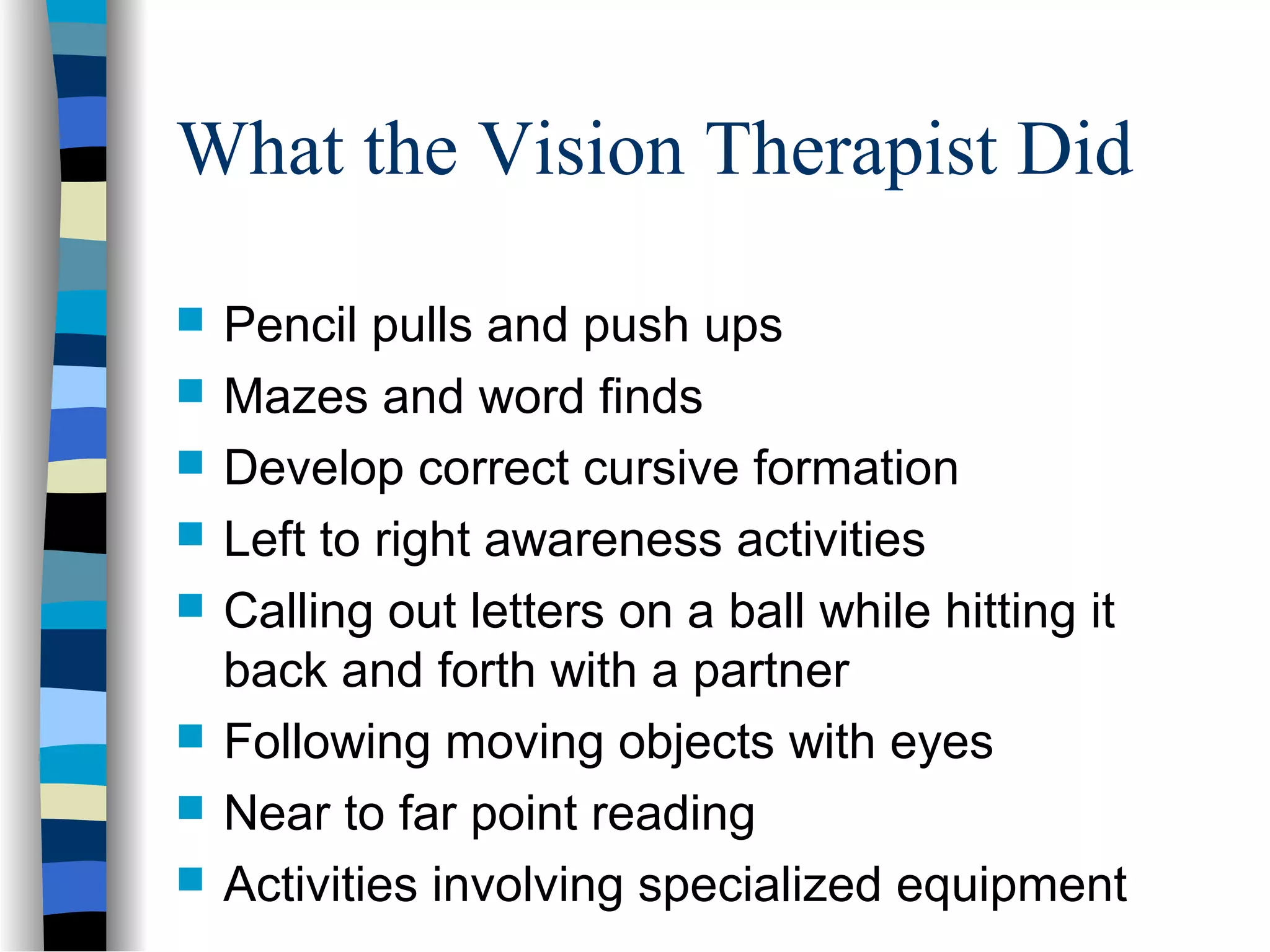 What the Vision Therapist Did
 Pencil pulls and push ups
 Mazes and word finds
 Develop correct cursive formation
 Left to right awareness activities
 Calling out letters on a ball while hitting it
back and forth with a partner
 Following moving objects with eyes
 Near to far point reading
 Activities involving specialized equipment
 
