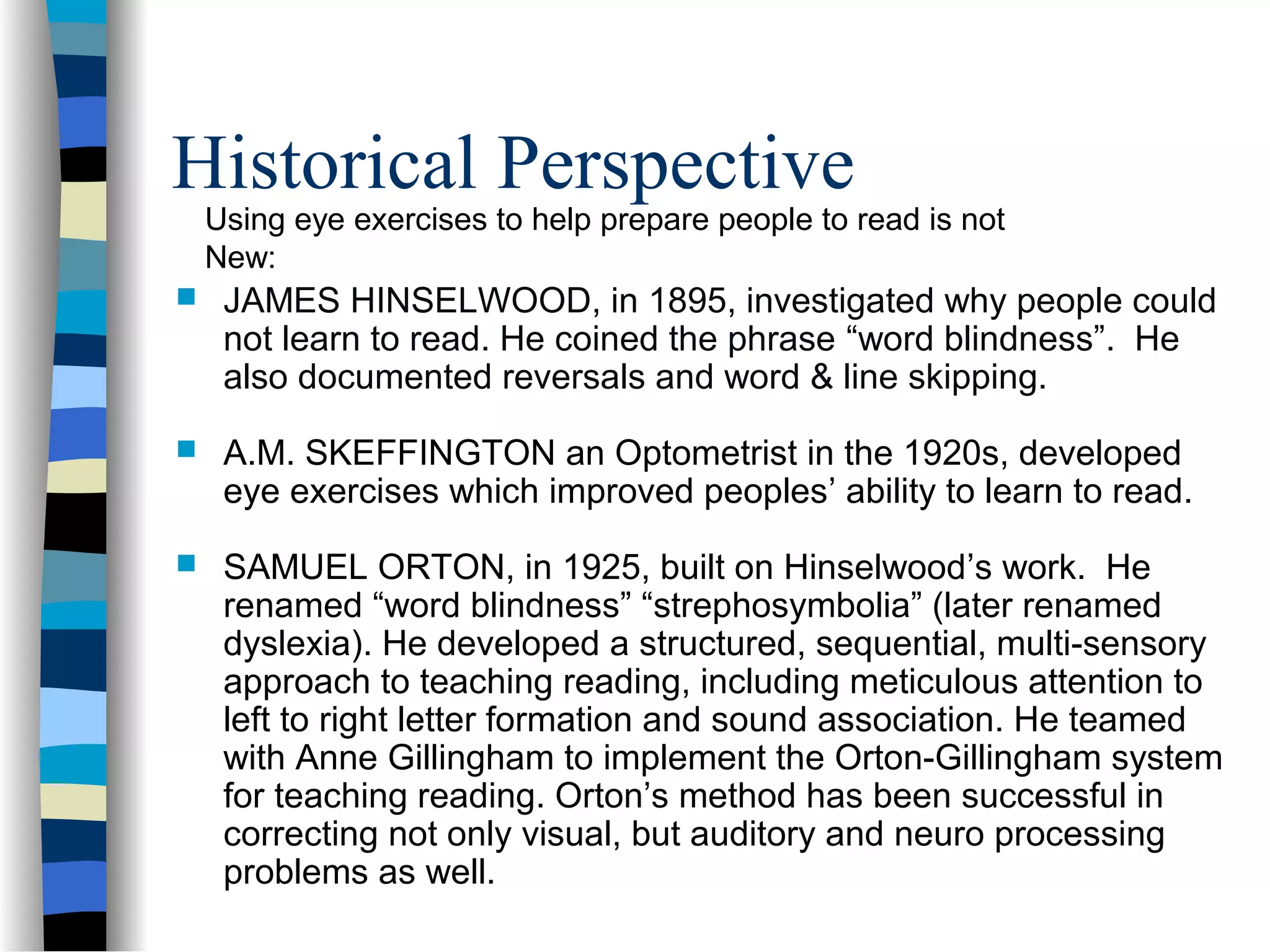 Historical Perspective
 JAMES HINSELWOOD, in 1895, investigated why people could
not learn to read. He coined the phrase “word blindness”. He
also documented reversals and word & line skipping.
 A.M. SKEFFINGTON an Optometrist in the 1920s, developed
eye exercises which improved peoples’ ability to learn to read.
 SAMUEL ORTON, in 1925, built on Hinselwood’s work. He
renamed “word blindness” “strephosymbolia” (later renamed
dyslexia). He developed a structured, sequential, multi-sensory
approach to teaching reading, including meticulous attention to
left to right letter formation and sound association. He teamed
with Anne Gillingham to implement the Orton-Gillingham system
for teaching reading. Orton’s method has been successful in
correcting not only visual, but auditory and neuro processing
problems as well.
Using eye exercises to help prepare people to read is not
New:
 