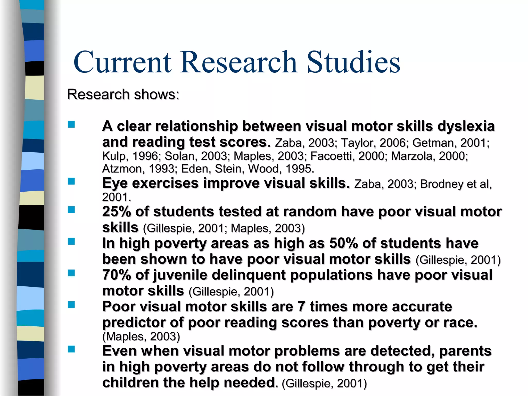 Current Research Studies
Research shows:Research shows:
 A clear relationship between visual motor skills dyslexiaA clear relationship between visual motor skills dyslexia
and reading test scoresand reading test scores.. Zaba, 2003; Taylor, 2006; Getman, 2001;Zaba, 2003; Taylor, 2006; Getman, 2001;
Kulp, 1996; Solan, 2003; Maples, 2003; Facoetti, 2000; Marzola, 2000;Kulp, 1996; Solan, 2003; Maples, 2003; Facoetti, 2000; Marzola, 2000;
Atzmon, 1993; Eden, Stein, Wood, 1995.Atzmon, 1993; Eden, Stein, Wood, 1995.
 Eye exercises improve visual skills.Eye exercises improve visual skills. Zaba, 2003; Brodney et al,Zaba, 2003; Brodney et al,
2001.2001.
 25% of students tested at random have poor visual motor25% of students tested at random have poor visual motor
skillsskills (Gillespie, 2001; Maples, 2003)(Gillespie, 2001; Maples, 2003)
 In high poverty areas as high as 50% of students haveIn high poverty areas as high as 50% of students have
been shown to have poor visual motor skillsbeen shown to have poor visual motor skills (Gillespie, 2001)(Gillespie, 2001)
 70% of juvenile delinquent populations have poor visual70% of juvenile delinquent populations have poor visual
motor skillsmotor skills (Gillespie, 2001)(Gillespie, 2001)
 Poor visual motor skills are 7 times more accuratePoor visual motor skills are 7 times more accurate
predictor of poor reading scores than poverty or race.predictor of poor reading scores than poverty or race.
(Maples, 2003)(Maples, 2003)
 Even when visual motor problems are detected, parentsEven when visual motor problems are detected, parents
in high poverty areas do not follow through to get theirin high poverty areas do not follow through to get their
children the help neededchildren the help needed.. (Gillespie, 2001)(Gillespie, 2001)
 