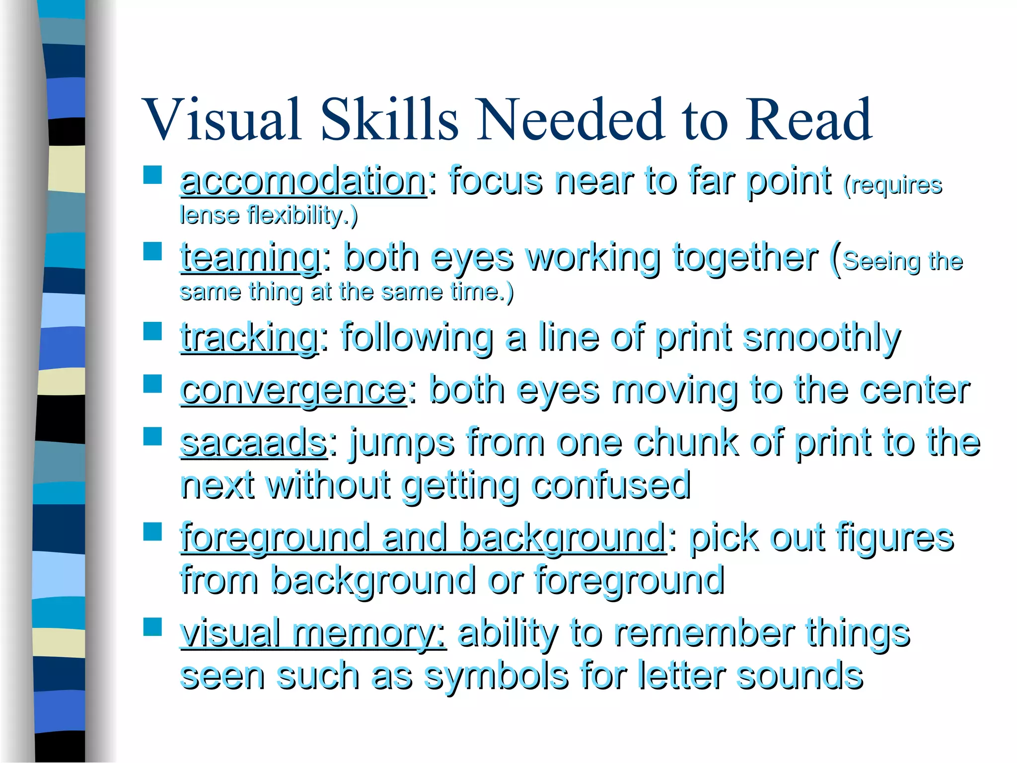 Visual Skills Needed to Read
 accomodationaccomodation: focus near to far point: focus near to far point (requires(requires
lense flexibility.)lense flexibility.)
 teamingteaming: both eyes working together (: both eyes working together (Seeing theSeeing the
same thing at the same time.)same thing at the same time.)
 trackingtracking: following a line of print smoothly: following a line of print smoothly
 convergenceconvergence: both eyes moving to the center: both eyes moving to the center
 sacaadssacaads: jumps from one chunk of print to the: jumps from one chunk of print to the
next without getting confusednext without getting confused
 foreground and backgroundforeground and background: pick out figures: pick out figures
from background or foregroundfrom background or foreground
 visual memory:visual memory: ability to remember thingsability to remember things
seen such as symbols for letter soundsseen such as symbols for letter sounds
 