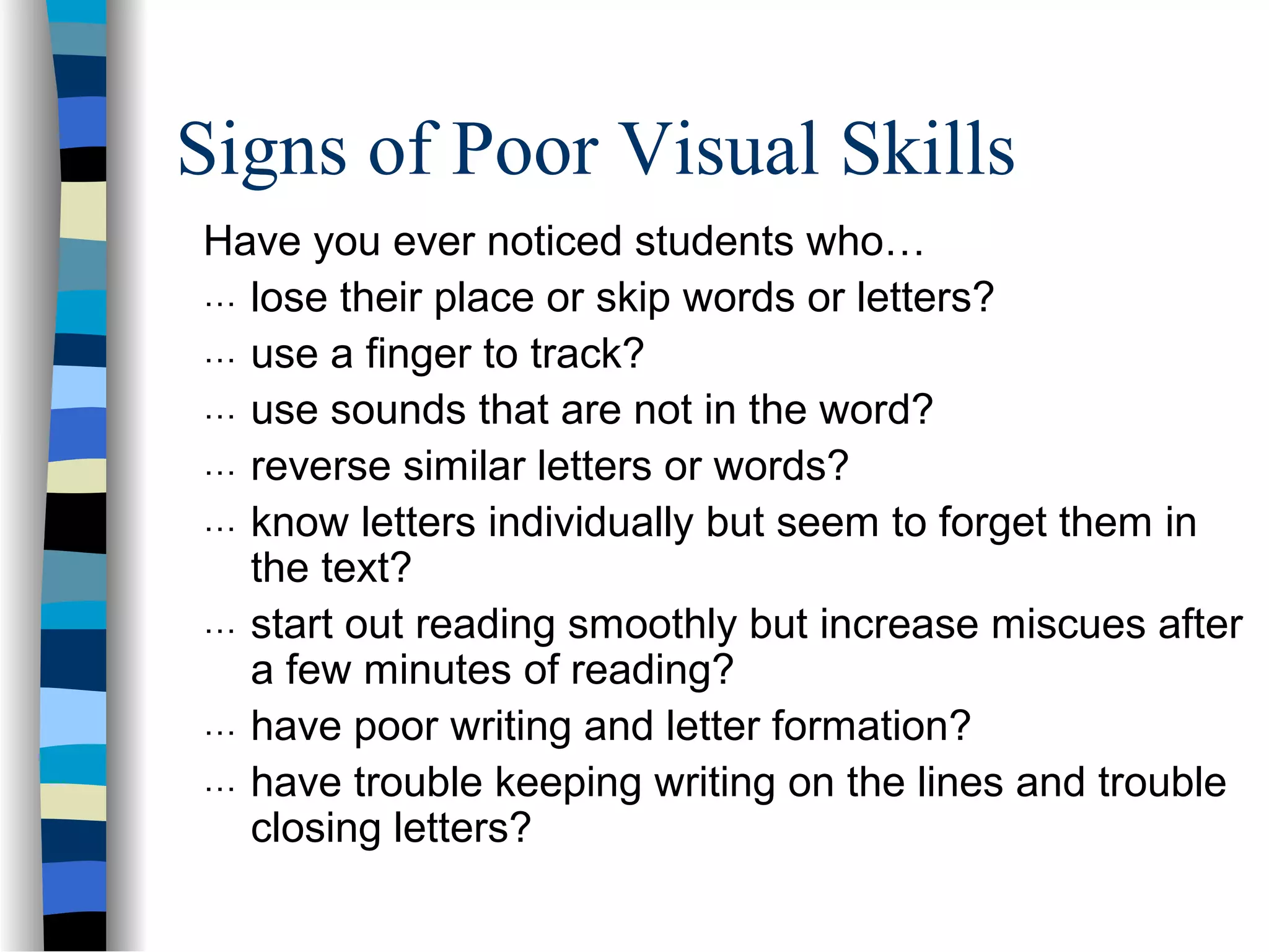 Signs of Poor Visual Skills
Have you ever noticed students who…
… lose their place or skip words or letters?
… use a finger to track?
… use sounds that are not in the word?
… reverse similar letters or words?
… know letters individually but seem to forget them in
the text?
… start out reading smoothly but increase miscues after
a few minutes of reading?
… have poor writing and letter formation?
… have trouble keeping writing on the lines and trouble
closing letters?
 