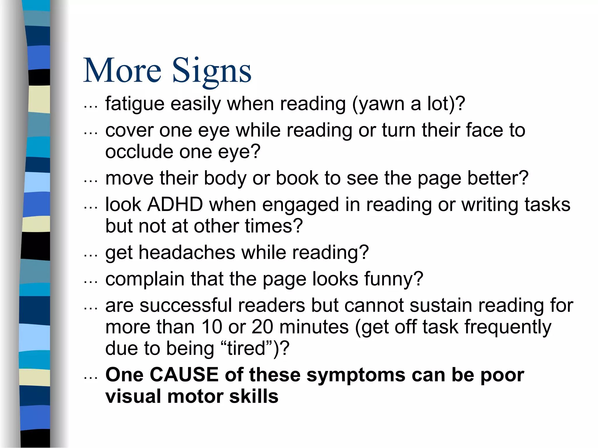 More Signs
… fatigue easily when reading (yawn a lot)?
… cover one eye while reading or turn their face to
occlude one eye?
… move their body or book to see the page better?
… look ADHD when engaged in reading or writing tasks
but not at other times?
… get headaches while reading?
… complain that the page looks funny?
… are successful readers but cannot sustain reading for
more than 10 or 20 minutes (get off task frequently
due to being “tired”)?
… One CAUSE of these symptoms can be poor
visual motor skills
 