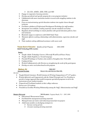  LD, ED, ADHD, ADD, MM, and MD
• Engage in cooperative learning activities
• Develop specialized and specific program for a new program initiative
• Collaborated with main instruction teachers to assist with struggling students in the
classroom.
• Focus on mainstreaming special education students into regular classes through
inclusion
• Facilitate a plethora of Professional Development Workshops for staff members
• Incorporate new textbooks (reading material) into the standard curriculum
• Regularly attend workshops to remain familiar with special education policies, laws
and inclusion
• Routinely engage in conferences with Child Study Team
• Maintain effective working relationships with administration, supervisor, faculty and
staff
• Tutor students seeking additional assistance with course work
Passaic Board of Education Quality of Life Program 2003-2008
Adult Technology/ESL teacher
Duties
• Taught Adults Technology Courses (Microsoft Word/Excel/Power Point)
• Taught Adults English as a Second Language
• Provided Workshops to Teachers who needed to Strengthen their Tech skills
• Configured data
• Worked Collaboratively with Director on strengthening the needs of the participants
• Develop an entire curriculum based on the program
Madison, NJ 1999-2001
ENGLISH TEACHER BAILEY-ELLARD COLLEGE PREP HS,
DUTIES
• Taught British Literature, World Literature & Writing Composition to 9th
-12th
graders.
• Worked effectively and Cooperatively with the School Principal and Vice President to
provide a unique approach that would incorporate specialized programs to aid in the
mainstream of new student transfers.
• Prepared and Facilitated students in their college endeavors
• Oversee over 150 students
• Provided an Excellent Working Relationship among the Staff, Administration and Staff
PROJECT MANAGER NCS PEARSON, Virginia Beach, VA 1997-1999
• Educational Measurement Group
• Facilitated the management of testing materials
• Managed teams of creative and technical personnel for test projects
• Aided team members in developing strategies to:
 Increase scoring of tests
 Accurate counting of testing materials
3
 