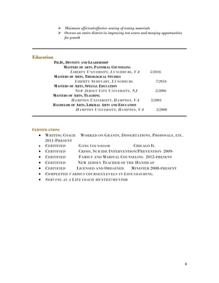  Maintain efficient/effective scoring of testing materials
 Oversee an entire district in improving test scores and merging opportunities
for growth
Education
PH.D., DIVINITY AND LEADERSHIP
MASTERS OF ARTS, PASTORAL COUNSELING
LIBERTY UNIVERSITY, LYNCHBURG, VA 5/2016
MASTERS OF ARTS, THEOLOGICAL STUDIES
LIBERTY SEMINARY, LYNCHBURG 7/2016
MASTERS OF ARTS, SPECIAL EDUCATION
NEW JERSEY CITY UNIVERSITY, NJ 5/2006
MASTERS OF ARTS, TEACHING
HAMPTON UNIVERSITY, HAMPTON, VA 5/2001
BACHELOR OF ARTS, LIBERAL ARTS AND EDUCATION
HAMPTON UNIVERSITY, HAMPTON, VA 5/2000
CERTIFICATIONS
• WRITING COACH WORKED ON GRANTS, DISSERTATIONS, PROPOSALS, ETC.
2011-PRESENT
• CERTIFIED GANG COUNSELOR CHICAGO IL
• CERTIFIED CRISIS, SUICIDE INTERVENTION/PREVENTION 2009-
• CERTIFIED FAMILY AND MARITAL COUNSELING 2012-PRESENT
• CERTIFIED NEW JERSEY TEACHER OF THE HANDICAP
• CERTIFIED LICENSED AND ORDAINED MINISTER 2008-PRESENT
• COMPLETED VARIOUS COURSES/LEVELS IN LIFE COACHING.
• SERVING AS A LIFE COACH MENTEE/MENTOR
4
 