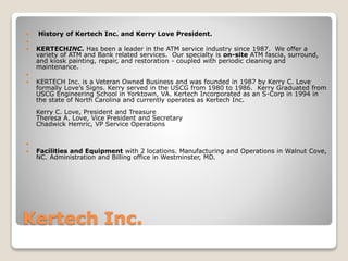 Kertech Inc.
 History of Kertech Inc. and Kerry Love President.

 KERTECHINC. Has been a leader in the ATM service industry since 1987. We offer a
variety of ATM and Bank related services. Our specialty is on-site ATM fascia, surround,
and kiosk painting, repair, and restoration - coupled with periodic cleaning and
maintenance.

 KERTECH Inc. is a Veteran Owned Business and was founded in 1987 by Kerry C. Love
formally Love’s Signs. Kerry served in the USCG from 1980 to 1986. Kerry Graduated from
USCG Engineering School in Yorktown, VA. Kertech Incorporated as an S-Corp in 1994 in
the state of North Carolina and currently operates as Kertech Inc.
Kerry C. Love, President and Treasure
Theresa A. Love, Vice President and Secretary
Chadwick Hemric, VP Service Operations

 Facilities and Equipment with 2 locations. Manufacturing and Operations in Walnut Cove,
NC. Administration and Billing office in Westminster, MD.
 