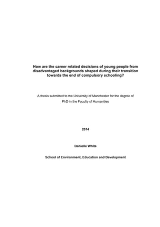How are the career related decisions of young people from
disadvantaged backgrounds shaped during their transition
towards the end of compulsory schooling?
A thesis submitted to the University of Manchester for the degree of
PhD in the Faculty of Humanities
2014
Danielle White
School of Environment, Education and Development
 