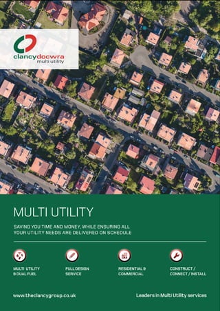 Leaders in Multi Utility services
MULTI UTILITY
SAVING YOU TIME AND MONEY, WHILE ENSURING ALL
YOUR UTILITY NEEDS ARE DELIVERED ON SCHEDULE
MULTI UTILITY
& DUAL FUEL
FULLDESIGN
SERVICE
RESIDENTIAL &
COMMERCIAL
CONSTRUCT /
CONNECT / INSTALL
www.theclancygroup.co.uk
 