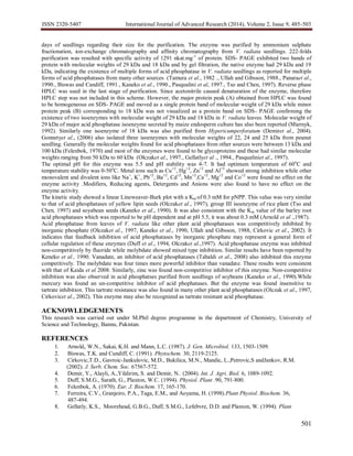ISSN 2320-5407 International Journal of Advanced Research (2014), Volume 2, Issue 9, 485-503
501
days of seedlings regarding their size for the purification. The enzyme was purified by ammonium sulphate
fractionation, ion-exchange chromatography and affinity chromatography from V. radiata seedlings. 222-folds
purification was resulted with specific activity of 1291 nkat.mg-1
of protein. SDS- PAGE exhibited two bands of
protein with molecular weights of 29 kDa and 18 kDa and by gel filtration, the native enzyme had 29 kDa and 19
kDa, indicating the existence of multiple forms of acid phosphatase in V. radiata seedlings as reported for multiple
forms of acid phosphatases from many other sources (Tamura et al., 1982 ., Ullah and Gibsson, 1988., Panaraet al.,
1990., Biswas and Candiff, 1991., Kaneko et al., 1990., Pasqualini et al, 1997., Tso and Chen, 1997). Reverse phase
HPLC was used in the last stage of purification. Since acetonitrile caused denaturation of the enzyme, therefore
HPLC step was not included in this scheme. However, the major protein peak (A) obtained from HPLC was found
to be homogeneous on SDS- PAGE and moved as a single protein band of molecular weight of 29 kDa while minor
protein peak (B) corresponding to 18 kDa was not visualized as a protein band on SDS- PAGE confirming the
existence of two isoenzymes with molecular weight of 29 kDa and 18 kDa in V. radiata leaves. Molecular weight of
29 kDa of major acid phosphatase isoenzyme secreted by maize endosperm culture has also been reported (Miernyk,
1992). Similarly one isoenzyme of 18 kDa was also purified from Hypericumperforatum (Demiret al., 2004).
Gonnetyet al., (2006) also isolated three isoenzymes with molecular weights of 22, 24 and 25 kDa from peanut
seedling. Generally the molecular weights found for acid phosphatases from other sources were between 13 kDa and
100 kDa (Felenbok, 1970) and most of the enzymes were found to be glycoproteins and these had similar molecular
weights ranging from 50 kDa to 60 kDa (Olczaket al., 1997., Gellatlyet al ., 1994., Pasqualiniet al., 1997).
The optimal pH for this enzyme was 5.5 and pH stability was 4-7. It had optimum temperature of 60o
C and
temperature stability was 0-50o
C. Metal ions such as Cu+2
, Hg+2
, Zn+2
and Al+3
showed strong inhibition while other
monovalent and divalent ions like Na+
, K+
, Pb+2
, Ba+2
, Cd+2
, Mn+2
,Ca+2
, Mg+2
and Co+2
were found no effect on the
enzyme activity .Modifiers, Reducing agents, Detergents and Anions were also found to have no effect on the
enzyme activity.
The kinetic study showed a linear Lineweaver-Burk plot with a Km of 0.3 mM for pNPP. This value was very similar
to that of acid phosphatases of yellow lipin seeds (Olczaket al., 1997), group III isoenzyme of rice plant (Tso and
Chen, 1997) and soyabean seeds (Kaneko et al., 1990). It was also consistent with the Km value of the barley root
acid phosphatases which was reported to be pH dependent and at pH 5.5, it was about 0.3 mM (Arnold et al .,1987).
Acid phosphatase from leaves of V. radiata like other plant acid phosphatases was competitively inhibited by
inorganic phosphate (Olczaket al., 1997, Kaneko et al., 1990, Ullah and Gibsson, 1988, Cirkovic et al., 2002). It
indicates that feedback inhibition of acid phosphatases by inorganic phosphate may represent a general form of
cellular regulation of these enzymes (Duff et al., 1994, Olczaket al.,1997). Acid phosphatase enzyme was inhibited
non-competitively by fluoride while molybdate showed mixed type inhibition. Similar results have been reported by
Keneko et al., 1990. Vanadate, an inhibitor of acid phosphatases (Tabaldi et al., 2008) also inhibited this enzyme
competitively. The molybdate was four times more powerful inhibitor than vanadate. These results were consistent
with that of Kaida et al 2008. Similarly, zinc was found non-competitive inhibitor of this enzyme. Non-competitive
inhibition was also observed in acid phosphatses purified from seedlings of soybeans (Kaneko et al., 1990).While
mercury was found an un-competitive inhibitor of acid phophatases. But the enzyme was found insensitive to
tartrate inhibition. This tartrate resistance was also found in many other plant acid phosphatases (Olczak et al., 1997,
Cirkovicet al., 2002). This enzyme may also be recognized as tartrate resistant acid phosphatase.
ACKNOWLEDGEMENTS
This research was carried out under M.Phil degree programme in the department of Chemistry, University of
Science and Technology, Bannu, Pakistan.
REFERENCES
1. Arnold, W.N., Sakai, K.H. and Mann, L.C. (1987). J. Gen. Microbiol. 133, 1503-1509.
2. Biswas, T.K. and Cundiff, C. (1991). Phytochem. 30, 2119-2125.
3. Cirkovic,T.D., Gavroic-Jankulovic, M.D., Bukilica, M.N., Mandic, L.,Petrovic,S andJankov, R.M.
(2002). J. Serb. Chem. Soc. 67567-572.
4. Demir, Y., Alayli, A.,Yildirim, S. and Demir, N.. (2004). Int. J. Agri. Biol. 6, 1089-1092.
5. Duff, S.M.G., Sarath, G., Plaxton, W.C. (1994). Physiol. Plant .90, 791-800.
6. Felenbok, A. (1970). Eur. J. Biochem. 17, 165-170.
7. Ferreira, C.V., Granjeiro, P.A., Taga, E.M., and Aoyama, H. (1998).Plant Physiol. Biochem. 36,
487-494.
8. Gellatly, K.S., Moorehead, G.B.G., Duff, S.M.G., Lefebvre, D.D. and Plaxton, W. (1994). Plant
 