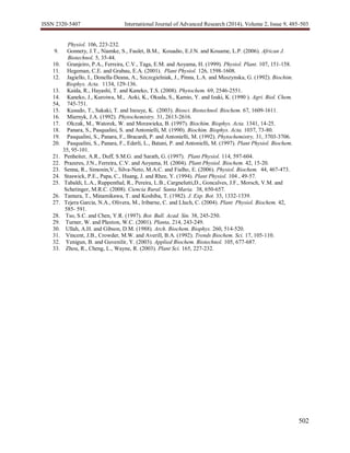 ISSN 2320-5407 International Journal of Advanced Research (2014), Volume 2, Issue 9, 485-503
502
Physiol. 106, 223-232.
9. Gonnety, J.T., Niamke, S., Faulet, B.M., Kouadio, E.J.N. and Kouame, L.P. (2006). African J.
Biotechnol. 5, 35-44.
10. Granjeiro, P.A., Ferreira, C.V., Taga, E.M. and Aoyama, H. (1999). Physiol. Plant. 107, 151-158.
11. Hegeman, C.E. and Grabau, E.A. (2001). Plant Physiol. 126, 1598-1608.
12. Jagiello, I., Donella-Deana, A., Szczcgielniak, J., Pinna, L.A. and Muszynska, G. (1992). Biochim.
Biophys. Acta. 1134, 129-136.
13. Kaida, R., Hayashi, T. and Kaneko, T.S. (2008). Phytochem. 69, 2546-2551.
14. Kaneko, J., Kuroiwa, M., Aoki, K., Okuda, S., Kamio, Y. and Izaki, K. (1990 ). Agri. Biol. Chem.
54, 745-751.
15. Kusudo, T., Sakaki, T. and Inouye, K. (2003). Biosci. Biotechnol. Biochem. 67, 1609-1611.
16. Miernyk, J.A. (1992). Phytochemistry. 31, 2613-2616.
17. Olczak, M., Watorek, W. and Morawieka, B. (1997). Biochim. Biophys. Acta. 1341, 14-25.
18. Panara, S., Pasqualini, S. and Antonielli, M. (1990). Biochim. Biophys. Acta. 1037, 73-80.
19. Pasqualini, S., Panara, F., Bracardi, P. and Antonielli, M. (1992). Phytochemistry, 31, 3703-3706.
20. Pasqualini, S., Panara, F., Ederli, L., Batani, P. and Antonielli, M. (1997). Plant Physiol. Biochem.
35, 95-101.
21. Penheiter, A.R., Duff, S.M.G. and Sarath, G. (1997). Plant Physiol. 114, 597-604.
22. Prazeres, J.N., Ferreira, C.V. and Aoyama, H. (2004). Plant Physiol. Biochem. 42, 15-20.
23. Senna, R., Simonin,V., Silva-Neto, M.A.C. and Fialho, E. (2006). Physiol. Biochem. 44, 467-473.
24. Staswick, P.E., Papa, C., Huang, J. and Rhee, Y. (1994). Plant Physiol. 104 , 49-57.
25. Tabaldi, L.A., Ruppenthal, R., Pereira, L.B., Cargnelutti,D., Goncalves, J.F., Morsch, V.M. and
Schetinger, M.R.C. (2008). Ciencia Rural. Santa Maria. 38, 650-657.
26. Tamura, T., Minamikawa, T. and Koshiba, T. (1982). J. Exp. Bot. 33, 1332-1339.
27. Tejera Garcia, N.A., Olivera, M., Iribarne, C. and Lluch, C. (2004). Plant Physiol. Biochem. 42,
585- 591.
28. Tso, S.C. and Chen, Y.R. (1997). Bot. Bull. Acad. Sin. 38, 245-250.
29. Turner, W. and Plaxton, W.C. (2001). Planta, 214, 243-249.
30. Ullah, A.H. and Gibson, D.M. (1988). Arch. Biochem. Biophys. 260, 514-520.
31. Vincent, J.B., Crowder, M.W. and Averill, B.A. (1992). Trends Biochem. Sci. 17, 105-110.
32. Yenigun, B. and Guvenilir, Y. (2003). Applied Biochem. Biotechnol. 105, 677-687.
33. Zhou, R., Cheng, L., Wayne, R. (2003). Plant Sci. 165, 227-232.
 