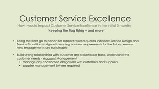 Customer Service Excellence
How I would Impact Customer Service Excellence in the initial 3 months
‘keeping the flag flying – and more’
• Being the front go to person for support related queries Initiation: Service Design and
Service Transition – align with existing business requirements for the future, ensure
new engagements are sustainable
• Build strong relationships with customer and stakeholder base, understand the
customer needs - Account Management
• manage any contracted obligations with customers and suppliers
• supplier management (where required)
 