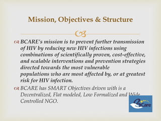 
 BCARE’s mission is to prevent further transmission
of HIV by reducing new HIV infections using
combinations of scientifically proven, cost-effective,
and scalable interventions and prevention strategies
directed towards the most vulnerable
populations who are most affected by, or at greatest
risk for HIV infection.
 BCARE has SMART Objectives driven with is a
Decentralized, Flat modeled, Low Formalized and Wide
Controlled NGO.
Mission, Objectives & Structure
 