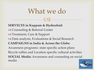 
SERVECES in Kuppam & Hyderabad:
 Counseling & Referral Center
 Treatment, Care & Support
 Data analysis, Evaluations & Social Research
CAMPAIGNS in India & Across the Globe:
Awareness programs- state specific action plans
Bicycle rallies and Location specific cultural activities
SOCIAL Media: Awareness and counseling on social
media
What we do
 