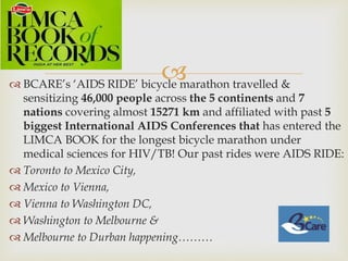  BCARE’s ‘AIDS RIDE’ bicycle marathon travelled &
sensitizing 46,000 people across the 5 continents and 7
nations covering almost 15271 km and affiliated with past 5
biggest International AIDS Conferences that has entered the
LIMCA BOOK for the longest bicycle marathon under
medical sciences for HIV/TB! Our past rides were AIDS RIDE:
 Toronto to Mexico City,
 Mexico to Vienna,
 Vienna to Washington DC,
 Washington to Melbourne &
 Melbourne to Durban happening………
 