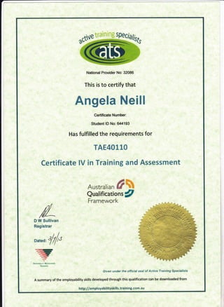 National Provider No: 32086
This is to certify that
Angela Neill
Certificate Number:
Student lD No: 6,t4193
Has fulfilted the reQuirements for
TAE40110
Cer:tificate lV in Training and Assessment
Austrar i*n #&
Qualificadons g
Framewor"k,
D W Sullivan
Registrar
Dated: tilt
{).r.--It
<r-r..Et,
FNAnoNALLY fuCMNISID
TRArtrrNc
Given under the official seal of Active Training Specialists
A summary of the employability skills developed through this qualification can be downloaded from
http://employabilityskills.training.com.a u
 