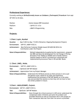 Professional Experience:
Currently working at Brillio(Formally known as Collabera ),Technopark,Trivandrum from sept
26th
2012 to till date.
Position : Senior Analyst-ERP Consultant
Platform : SAP R/3 V. 4.5 b
Role : ABAP/4 Programming
Projects:
1.Client :Lupin, Mumbai
Duration : May‘3 2014 to May ‘15 2014 (Tentative; Ongoing Development Project)
Environment: SAP R/3, ABAP/4 ECC 6.
Achievement : Best Performer Customer Delight Award 2014(05/06/2014) for
Contribution under this Project.
Roles & Responsibilities: Worked independently by gathering the requirement, prepared
the BRD and done the development for the Change in Pricing
Procedure from TAXINJ to TAXINN and to handle Indirect
Taxation based on SAP R/3 architecture customized and
implemented by Accenture Team in SD and MM Route.
2. Client : HMEL, Noida.
Environment : SAP R/3, ABAP/4 ECC 6.
Task : OptiSuite-SAP VAT Module
Achievement : Appreciation from my Project Manager.
Roles & Responsibilities: Understand the SD Route process as there process is not as per
the general route, based on my skills and experience
Implemented the processes of SAP VAT Module as in the same
way and provided the solution so that they will not have to face
the similar problem in future.
3.Client : AMUL(GCMMF), Gujarat.
Environment: SAP R/3, ABAP/4 ECC 6.
Task : OptiSuite: SAP VAT Module.
Roles & Responsibilities: Gone through the critical juncture in LIVE server understood the
complexions taken initiatives and solve the problem and
provided Technical as well as Functional role in this project as
their transaction data lost from their live server so provided
 