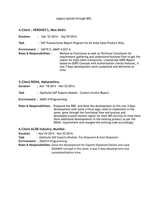 Legacy Upload through BDC.
4.Client : HERSHEY’s, New Delhi.
Duration : Sep ’22 2014 - Sep’29 2014.
Task : SAP Transactional Report Program for All India Sales Product Wise.
Environment : SAP R/3, ABAP/4 ECC 6.
Roles & Responsibilities : Worked as Functional as well as Technical Consultant for
requirement gathering and understand business flow to get the
report for India Sales transaction, created ALV GRID Report
based on OOPS Concept with Authorization checks features, it
was 7 days development work completed and delivered on
time.
5.Client ROHA, Maharashtra.
Duration : Nov ’18 2014 – Nov’20 2014.
Task : OptiSuite SAP Exports Module – Custom Invoice Report.
Environment : ABAP/4 Programming.
Roles & Responsibilities: Prepared the BRD and done the development as this was 3 days
development with some critical logic need to implement in the
same, gone through the functional flow and process and
developed Custom Invoice report for their MIS activity on time.Have
done additional developments in the existing product as per the
ROHA requirement and changed the existing code accordingly.
6.Client ALOK Industry, Mumbai.
Duration : Nov’24 2014 – Nov’25 2014.
Task : OptiSuite SAP Exports Module- Pre-Shipment & Post-Shipment
Environment : ABAP/4 Programming.
Roles & Responsibilities: Done the development for Exports Shipment Details and used
OOABAP concept in the same, it was 2 days development and
completed before time.
 