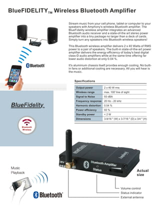 BlueFIDELITY Wireless Bluetooth Amplifier TM 
Stream music from your cell phone, tablet or computer to your 
speakers with Amphony's wireless Bluetooth amplifier. The 
BlueFidelity wireless amplifier integrates an advanced 
Bluetooth audio receiver and a state-of-the art stereo power 
amplifier into a tiny package no larger than a deck of cards. 
Simply turn any speakers into Bluetooth wireless speakers! 
This Bluetooth wireless amplifier delivers 2 x 40 Watts of RMS 
power to a pair of speakers. The built-in state-of-the-art power 
amplifier delivers the energy efficiency of today's best digital 
class-D audio amplifiers while at the same time offering far 
lower audio distortion at only 0.04 %. 
It's aluminium chassis itself provides enough cooling. No built-in 
fans or additional cooling are necessary. All you will hear is 
Actual 
size 
2 x 40 W rms 
max. 100' line of sight 
Volume control 
Status indicator 
External antenna 
Specifications 
Output power 
Wireless range 
Signal to Noise 
Frequency response 
Harmonic distortion 
Power efficiency 
Standby power 
Dimensions 
93 dBA 
20 Hz - 20 kHz 
0.04 % 
93 % 
< 2 W 
3-9/16 " (W) x 3-7/16 " (D) x 3/4 " (H) 
the music. 
Blue 
Bluetooth 
Wireless 
 