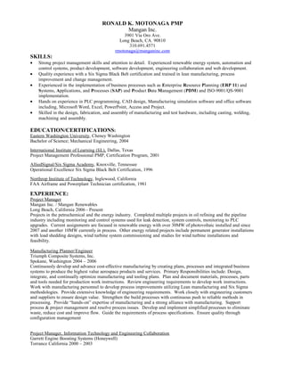 RONALD K. MOTONAGA PMP
Mangan Inc.
3901 Via Oro Ave.
Long Beach, CA. 90810
310.691.4571
rmotonaga@manganinc.com
SKILLS:
• Strong project management skills and attention to detail. Experienced renewable energy system, automation and
control systems, product development, software development, engineering collaboration and web development.
• Quality experience with a Six Sigma Black Belt certification and trained in lean manufacturing, process
improvement and change management.
• Experienced in the implementation of business processes such as Enterprise Resource Planning (ERP 11) and
Systems, Applications, and Processes (SAP) and Product Data Management (PDM) and ISO-9001/QS-9001
implementation.
• Hands on experience in PLC programming, CAD design, Manufacturing simulation software and office software
including, Microsoft Word, Excel, PowerPoint, Access and Project.
• Skilled in the design, fabrication, and assembly of manufacturing and test hardware, including casting, welding,
machining and assembly.
EDUCATION/CERTIFICATIONS:
Eastern Washington University, Cheney Washington
Bachelor of Science; Mechanical Engineering, 2004
International Institute of Learning (IiL), Dallas, Texas
Project Management Professional PMP, Certification Program, 2001
AlliedSignal/Six Sigma Academy, Knoxville, Tennessee
Operational Excellence Six Sigma Black Belt Certification, 1996
Northrop Institute of Technology, Inglewood, California
FAA Airframe and Powerplant Technician certification, 1981
EXPERIENCE:
Project Manager
Mangan Inc. / Mangan Renewables
Long Beach, California 2006 - Present
Projects in the petrochemical and the energy industry. Completed multiple projects in oil refining and the pipeline
industry including monitoring and control systems used for leak detection, system controls, monitoring to PLC
upgrades. Current assignments are focused in renewable energy with over 30MW of photovoltaic installed and since
2007 and another 10MW currently in process. Other energy related projects include permanent generator installations
with load shedding designs, wind turbine system commissioning and studies for wind turbine installations and
feasibility.
Manufacturing Planner/Engineer
Triumph Composite Systems, Inc.
Spokane, Washington 2004 – 2006
Continuously develop and advance cost-effective manufacturing by creating plans, processes and integrated business
systems to produce the highest value aerospace products and services. Primary Responsibilities include: Design,
integrate, and continually optimize manufacturing and tooling plans. Plan and document materials, processes, parts
and tools needed for production work instructions. Review engineering requirements to develop work instructions.
Work with manufacturing personnel to develop process improvements utilizing Lean manufacturing and Six Sigma
methodologies. Provide extensive knowledge of engineering requirements. Work closely with engineering customers
and suppliers to ensure design value. Strengthen the build processes with continuous push to reliable methods in
processing. Provide “hands-on” expertise of manufacturing and a strong alliance with manufacturing. Support
process & project management and resolve process issues. Develop and implement simplified processes to eliminate
waste, reduce cost and improve flow. Guide the requirements of process specifications. Ensure quality through
configuration management
Project Manager, Information Technology and Engineering Collaboration
Garrett Engine Boosting Systems (Honeywell)
Torrance California 2000 – 2003
 