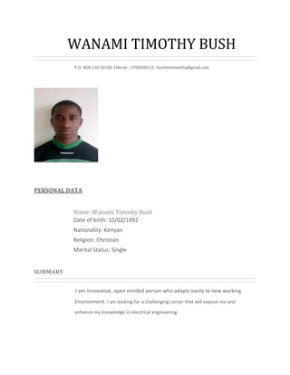WANAMI TIMOTHY BUSH
P.O. BOX 150-30100, Eldoret | 0708300115 |bushtimtimothy@gmail.com
PERSONAL DATA
Name: Wanami Timothy Bush
Date of birth: 10/02/1992
Nationality: Kenyan
Religion: Christian
Marital Status: Single
SUMMARY
I am innovative, open minded person who adapts easily to new working
Environment. I am looking for a challenging career that will expose me and
enhance my knowledge in electrical engineering.
 