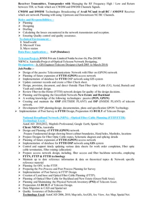 Receiver Transmitter, Transponder with Managing the RF Frequency High / Low and Return
between TDL to Node which are CWDM and DWDM Channels Signals.
CWDM and DWDM Technologies Broadcasting of Avail NC/and Avail BC / AMONT Receiver
which are network Planning with using Upstream and Downstream NC/BC Channels.
Roles and Responsibilities: -
 Planning
 Designing
 Drafting
 Calculating the losses encountered in the network transmission and reception.
 Ensuring Quality control and quality assurance.
Technical Environment: -
1. Small world
2. Microsoft Visio
3. Micro station
Data Base Application: - SAP (Database)
Telecom Project- RMSI Private Limited Noida Sector-16, Pin-201301
NBNCo. Australia Project ofOptical Telecom Network Designing.
Designation: - Jr. GIS Engineer/Telecom Designer (April-2005 to March-2014)
Job Profile: -
 Design of the passive Telecommunications Network with Fiber on (GPON) network
 Planning of future expansion of FTTH (GPON) access network
 Implementation of database for FTTH OSP network using GIS system
 Update customer records and create a Fiber Check sheet.
 Design, provision, document, and direct Outside Plant Fiber Optic Cable (UG, Aerial, Buried) and
Vault and conduit design.
 Review Fiber-to-the-Home (FTTH) network designs for quality of the design decisions.
 Planning and Designing the Greenfield Network-New Estate and Backhaul
 A working knowledge of the following technologies: passive (PON, GPON)
 Creating and maintain the OSP (OUTSIDE PLANT) and ISP (INSIDE PLANT) of telecom
network.
 Development OSP planning/design documentation, plans and specification GPON Technology.
 Implementation of Post Survey in FTTH Design, Preparation AS BUILT of Telecom Design.
National Broadband Network (NBN): - Optical Fiber Cable Planning (FTTP/FTTB)
Technology Used: -
AutoCAD 2010,2012, MapInfo Professional, Google Earth, Spatial Net
Client: NBNCo. Australia
 Design and Planning off FTTH (GPON) network
Prepare Fundamental design showing Street cabinet boundaries, Hand holes, Manholes, locations
 Prepare Designs for Fiber Optic Cable routes, Schematic diagram and splicing details
 Planning of future expansion of FTTH (GPON) access network
 Implementation of database for FTTH OSP network using GIS system
 Control and support timely updating various data sheets for work order completion, Fiber optic
cable termination, Fiber routing (allocation)
 Prepare access network design, including, fiber access and fiber backbone networks, employing
FTTN, FTTP & FTTH technology
 Maintain up to date reference information & data on theoretical topics & Network specific
reference material
 Planning for OFC to the FTTP.
 Preparing the Pre-Process and Post Process Planning for Survey
 Implementation of Post Survey in FTTP Design.
 Creation of Land base and Optical Fiber Cable Planning (FTTP).
 Planning of Optical Fiber Cable for Backhaul and New Estate (Green Field Area).
 Planning and Maintaining the Physical Network Inventory (PNI) of Telecom Asset.
 Preparation AS BUILT of Telecom Design.
 Data Migration in CAD and Spatial net
 Quality Assurance of Deliverables
Technology Used: AutoCAD 2006, 2010, Map info, ArcGIS, Arc View, Arc Map, Spatial Net.
 