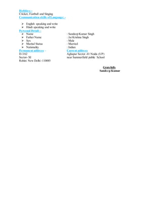 Hobbies: -
Cricket, Football and Singing
Communication skills of Language: -
 English speaking and write
 Hindi speaking and write
Personal Detail: -
 Name : Sandeep Kumar Singh
 Father Name : Jai Krishna Singh
 Sex : Male
 Marital Status : Married
 Nationality : Indian
Permanent address:- Current address
D-3/62 Aghapur Sector -41 Noida (UP)
Sector- XI near Summerfield public School
Rohini New Delhi -110085
Gratefully
Sandeep Kumar
 