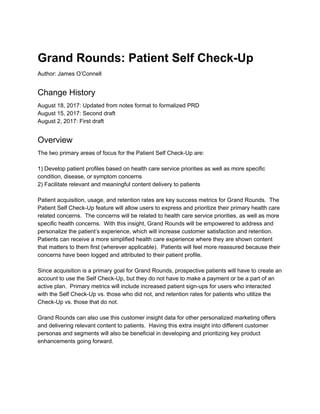 Grand Rounds: Patient Self Check­Up 
Author: James O’Connell  
Change History 
August 18, 2017: Updated from notes format to formalized PRD 
August 15, 2017: Second draft 
August 2, 2017: First draft 
Overview 
The two primary areas of focus for the Patient Self Check­Up are: 
 
1) Develop patient profiles based on health care service priorities as well as more specific 
condition, disease, or symptom concerns 
2) Facilitate relevant and meaningful content delivery to patients 
 
Patient acquisition, usage, and retention rates are key success metrics for Grand Rounds.  The 
Patient Self Check­Up feature will allow users to express and prioritize their primary health care 
related concerns.  The concerns will be related to health care service priorities, as well as more 
specific health concerns.  With this insight, Grand Rounds will be empowered to address and 
personalize the patient’s experience, which will increase customer satisfaction and retention. 
Patients can receive a more simplified health care experience where they are shown content 
that matters to them first (wherever applicable).  Patients will feel more reassured because their 
concerns have been logged and attributed to their patient profile. 
 
Since acquisition is a primary goal for Grand Rounds, prospective patients will have to create an 
account to use the Self Check­Up, but they do not have to make a payment or be a part of an 
active plan.  Primary metrics will include increased patient sign­ups for users who interacted 
with the Self Check­Up vs. those who did not, and retention rates for patients who utilize the 
Check­Up vs. those that do not. 
 
Grand Rounds can also use this customer insight data for other personalized marketing offers 
and delivering relevant content to patients.  Having this extra insight into different customer 
personas and segments will also be beneficial in developing and prioritizing key product 
enhancements going forward. 
 