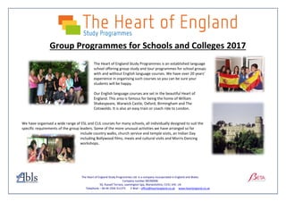 The Heart of England Study Programmes Ltd. Is a company incorporated in England and Wales.
Company number 08196068.
50, Russell Terrace, Leamington Spa, Warwickshire, CV31 1HE. UK
Telephone – 00 44 1926 311375 E Mail – office@heartengland.co.uk www.heartengland.co.uk
Group Programmes for Schools and Colleges 2017
The Heart of England Study Programmes is an established language
school offering group study and tour programmes for school groups
with and without English language courses. We have over 20 years’
experience in organising such courses so you can be sure your
students will be happy.
Our English language courses are set in the beautiful Heart of
England. This area is famous for being the home of William
Shakespeare, Warwick Castle, Oxford, Birmingham and The
Cotswolds. It is also an easy train or coach ride to London.
We have organised a wide range of ESL and CLIL courses for many schools, all individually designed to suit the
specific requirements of the group leaders. Some of the more unusual activities we have arranged so far
include country walks, church service and temple visits, an Indian Day
including Bollywood films, meals and cultural visits and Morris Dancing
workshops.
 