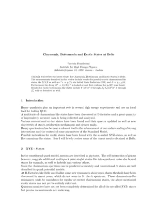 Charmonia, Bottomonia and Exotic States at Belle
Patricia Francisconi
Institute for High Energy Physics,
Nikolsdorfergasse 18, 1050 Vienna - Austria
This talk will review the latest results for Charmonia, Bottomonia and Exotic States at Belle.
The measurements described in this review include results for possibly exotic charmonium-like
states like X,Y,Z as well as e+
e → ηJ/ψ via Initial State Radiation (ISR) and B → χc1,2γK.
Furthermore the decay B0
→ J/ψKπ+
is looked at and ﬁrst evidence for ηb(2S) was found.
Results for exotic bottomonia-like states include Y (nS)π+
π through Z+
b hb(mP)π+
π through
Z+
b will be described as well.
1 Introduction
Heavy quarkonia play an important role in several high energy experiments and are an ideal
tool for testing QCD.
A multitude of charmonium-like states have been discovered at B-factories and a great quantity
of impressively accurate data is being collected and analyzed.
Various conventional cc-bar states have been found and their spectra updated as well as new
discoveries of states, production mechanisms and decays made.
Heavy quarkonium has become a relevant tool in the advancement of our understanding of strong
interactions and the control of some parameters of the Standard Model.
Possible indications for exotic states have been found with the so-called XYZ-states, as well as
Bottomonium-like states. Here I will brieﬂy review some of the recent results obtained at Belle.
2 XYZ - States
In the constituend quark model, mesons are described as ¯qq states. The self-interaction of gluons
however, suggests additional multiquark color singlet states like tetraquarks or molecular bound
states for example, as well as hybrids and various others.
Since the charmonium spectrum can be predicted accurately and conventional ¯cc states are well
described in quark potential models.
At B-Factories like Belle and BaBar some new resonances above open charm theshold have been
discovered in recent years, which do not seem to ﬁt the ¯cc spectrum. These charmonium-like
resonances could be candidates for regular or excited charmonium states, the above mentioned
exotic states can not yet be entirely ruled out.
Quantum numbers have not yet been completely determined for all of the so-called XYZ- states
but precise measurements are underway.
 