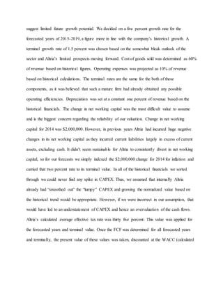 suggest limited future growth potential. We decided on a five percent growth rate for the
forecasted years of 2015-2019, a figure more in line with the company’s historical growth. A
terminal growth rate of 1.5 percent was chosen based on the somewhat bleak outlook of the
sector and Altria’s limited prospects moving forward. Cost of goods sold was determined as 60%
of revenue based on historical figures. Operating expenses was projected as 10% of revenue
based on historical calculations. The terminal rates are the same for the both of these
components, as it was believed that such a mature firm had already obtained any possible
operating efficiencies. Depreciation was set at a constant one percent of revenue based on the
historical financials. The change in net working capital was the most difficult value to assume
and is the biggest concern regarding the reliability of our valuation. Change in net working
capital for 2014 was $2,000,000. However, in previous years Altria had incurred huge negative
changes in its net working capital as they incurred current liabilities largely in excess of current
assets, excluding cash. It didn’t seem sustainable for Altria to consistently divest in net working
capital, so for our forecasts we simply indexed the $2,000,000 change for 2014 for inflation and
carried that two percent rate to its terminal value. In all of the historical financials we sorted
through we could never find any spike in CAPEX. Thus, we assumed that internally Altria
already had “smoothed out” the “lumpy” CAPEX and growing the normalized value based on
the historical trend would be appropriate. However, if we were incorrect in our assumption, that
would have led to an understatement of CAPEX and hence an overvaluation of the cash flows.
Altria’s calculated average effective tax rate was thirty five percent. This value was applied for
the forecasted years and terminal value. Once the FCF was determined for all forecasted years
and terminally, the present value of these values was taken, discounted at the WACC (calculated
 