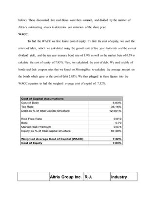below). These discounted free cash flows were then summed, and divided by the number of
Altria’s outstanding shares to determine our valuation of the share price.
WACC:
To find the WACC we first found cost of equity. To find the cost of equity, we used the
return of Altria, which we calculated using the growth rate of five year dividends and the current
dividend yield, and the ten year treasury bond rate of 1.9% as well as the market beta of 0.79 to
calculate the cost of equity of 7.83%. Next, we calculated the cost of debt. We used a table of
bonds and their coupon rates that we found on MorningStar to calculate the average interest on
the bonds which gave us the cost of debt 5.83%. We then plugged in these figures into the
WACC equation to find the weighted average cost of capital of 7.32%.
Altria Group Inc. R.J. Industry
 