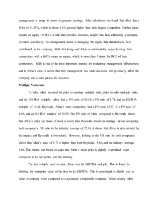 management is using its assets to generate earnings. After calculation we found that Altria has a
ROA of 14.47%, which is about 4.5% percent higher than their largest competitor. Further more
Return on equity (ROE) is a ratio that provides investors insight into how efficiently a company
(or more specifically, its management team) is managing the equity that shareholders have
contributed to the company. With that being said Altria is substantially outperforming their
competitors with a 168% return on equity, which is more than 5 times the ROE of their
competitors. ROE is one of the most important metrics for evaluating management effectiveness
and in Altria’s case, it seems that their management has made decisions that positively affect the
company and in turn please the investors.
Multiple Valuation:
To value Altria we used the price to earnings multiple ratio, price to sales multiple ratio,
and the EBITDA multiple. Altria had a P/E ratio of 20.24, a P/S ratio of 5.71, and an EBITDA
multiple of 14.44; Reynolds, Altria’s main competitor, had a P/E ratio of 27.19, a P/S ratio of
4.66, and an EBITDA multiple of 15.99. The P/E ratio of Altria compared to Reynolds shows
that Altria’s price per share of stock is lower than Reynolds based on earnings. When comparing
both company’s P/E ratio to the industry average of 22.16, it shows that Altria is undervalued by
the market and Reynolds is overvalued. However, looking at the P/S ratio for both companies
shows that Altria’s ratio of 5.71 is higher than both Reynolds, 4.66, and the industry average,
4.66. This means that based on sales that Altria’s stock price is slightly overvalued when
compared to its competitor and the industry.
The last multiple used to value Altria was the EBITDA multiple. This is found by
dividing the enterprise value of the firm by its EBITDA. This is considered a reliable way to
value a company when compared to a accurately comparable company. When valuing Altria
 