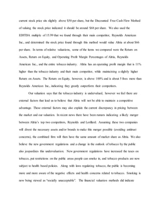 current stock price sits slightly above $50 per share, but the Discounted Free Cash Flow Method
of valuing the stock price indicated it should be around $68 per share. We also used the
EDITDA multiple of 15.99 that we found through their main competitor, Reynolds American
Inc., and determined the stock price found through this method would value Altria at about $66
per share. In terms of relative valuations, some of the items we compared were the Return on
Assets, Return on Equity, and Operating Profit Margin Percentages of Altria, Reynolds
American Inc., and the entire tobacco industry. Altria has an operating profit margin that is 11%
higher than the tobacco industry and their main competitor, while maintaining a slightly higher
Return on Assets. The Return on Equity, however, is above 100% and is about 5 fives more than
Reynolds American Inc., indicating they greatly outperform their competitors.
Our valuation says that the tobacco industry is undervalued, however we feel there are
external factors that lead us to believe that Altria will not be able to maintain a competitive
advantage. These external factors may also explain the current discrepancy in pricing between
the market and our valuation. In recent news there have been rumors indicating a likely merger
between Altria’s top two competitors, Reynolds and Lorillard. Assuming these two companies
will divest the necessary assets and/or brands to make this merger possible (avoiding antitrust
concerns), the combined firm will then have the same amount of market share as Altria. We also
believe the new government regulations and a change in the outlook of tobacco by the public
also jeopardizes this undervaluation. New government regulations have increased the taxes on
tobacco, put restrictions on the public areas people can smoke in, and tobacco products are now
subject to health based policies. Along with laws regulating tobacco, the public is becoming
more and more aware of the negative effects and health concerns related to tobacco. Smoking is
now being viewed as “socially unacceptable”. The financial valuation methods did indicate
 