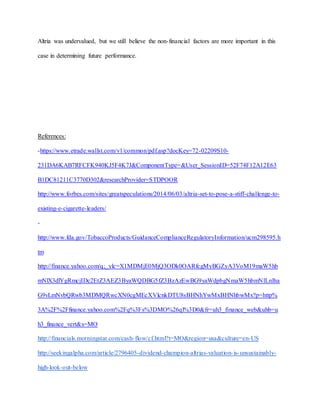 Altria was undervalued, but we still believe the non-financial factors are more important in this
case in determining future performance.
References:
-https://www.etrade.wallst.com/v1/common/pdf.asp?docKey=72-02209S10-
231DA6KAB7RFCFK940KJ5F4K7J&ComponentType=&User_SessionID=52F74F12A12E63
B1DC81211C3770D302&researchProvider=STDPOOR
http://www.forbes.com/sites/greatspeculations/2014/06/03/altria-set-to-pose-a-stiff-challenge-to-
existing-e-cigarette-leaders/
-
http://www.fda.gov/TobaccoProducts/GuidanceComplianceRegulatoryInformation/ucm298595.h
tm
http://finance.yahoo.com/q;_ylc=X1MDMjE0MjQ3ODk0OARfcgMyBGZyA3VoM19maW5hb
mNlX3dlYgRmcjIDc2EtZ3AEZ3ByaWQDBG5fZ3BzAzEwBG9yaWdpbgNmaW5hbmNlLnlha
G9vLmNvbQRwb3MDMQRwcXN0cgMEcXVlcnkDTU8sBHNhYwMxBHNhbwMx?p=http%
3A%2F%2Ffinance.yahoo.com%2Fq%3Fs%3DMO%26ql%3D0&fr=uh3_finance_web&uhb=u
h3_finance_vert&s=MO
http://financials.morningstar.com/cash-flow/cf.html?t=MO&region=usa&culture=en-US
http://seekingalpha.com/article/2796405-dividend-champion-altrias-valuation-is-unsustainably-
high-look-out-below
 