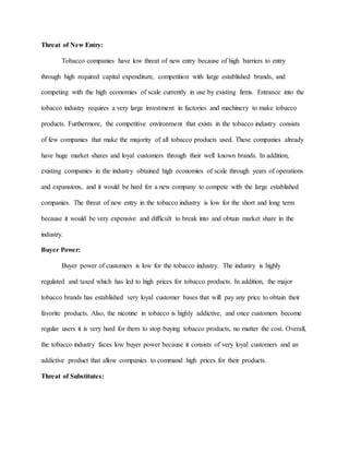 Threat of New Entry:
Tobacco companies have low threat of new entry because of high barriers to entry
through high required capital expenditure, competition with large established brands, and
competing with the high economies of scale currently in use by existing firms. Entrance into the
tobacco industry requires a very large investment in factories and machinery to make tobacco
products. Furthermore, the competitive environment that exists in the tobacco industry consists
of few companies that make the majority of all tobacco products used. These companies already
have huge market shares and loyal customers through their well known brands. In addition,
existing companies in the industry obtained high economies of scale through years of operations
and expansions, and it would be hard for a new company to compete with the large established
companies. The threat of new entry in the tobacco industry is low for the short and long term
because it would be very expensive and difficult to break into and obtain market share in the
industry.
Buyer Power:
Buyer power of customers is low for the tobacco industry. The industry is highly
regulated and taxed which has led to high prices for tobacco products. In addition, the major
tobacco brands has established very loyal customer bases that will pay any price to obtain their
favorite products. Also, the nicotine in tobacco is highly addictive, and once customers become
regular users it is very hard for them to stop buying tobacco products, no matter the cost. Overall,
the tobacco industry faces low buyer power because it consists of very loyal customers and an
addictive product that allow companies to command high prices for their products.
Threat of Substitutes:
 