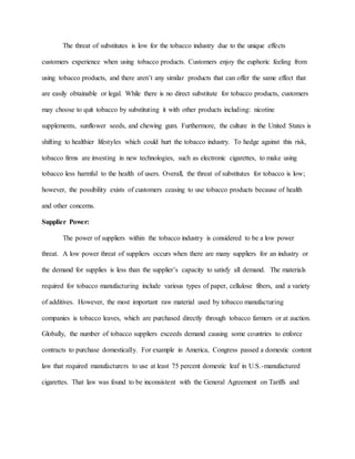 The threat of substitutes is low for the tobacco industry due to the unique effects
customers experience when using tobacco products. Customers enjoy the euphoric feeling from
using tobacco products, and there aren’t any similar products that can offer the same effect that
are easily obtainable or legal. While there is no direct substitute for tobacco products, customers
may choose to quit tobacco by substituting it with other products including: nicotine
supplements, sunflower seeds, and chewing gum. Furthermore, the culture in the United States is
shifting to healthier lifestyles which could hurt the tobacco industry. To hedge against this risk,
tobacco firms are investing in new technologies, such as electronic cigarettes, to make using
tobacco less harmful to the health of users. Overall, the threat of substitutes for tobacco is low;
however, the possibility exists of customers ceasing to use tobacco products because of health
and other concerns.
Supplier Power:
The power of suppliers within the tobacco industry is considered to be a low power
threat. A low power threat of suppliers occurs when there are many suppliers for an industry or
the demand for supplies is less than the supplier’s capacity to satisfy all demand. The materials
required for tobacco manufacturing include various types of paper, cellulose fibers, and a variety
of additives. However, the most important raw material used by tobacco manufacturing
companies is tobacco leaves, which are purchased directly through tobacco farmers or at auction.
Globally, the number of tobacco suppliers exceeds demand causing some countries to enforce
contracts to purchase domestically. For example in America, Congress passed a domestic content
law that required manufacturers to use at least 75 percent domestic leaf in U.S.-manufactured
cigarettes. That law was found to be inconsistent with the General Agreement on Tariffs and
 