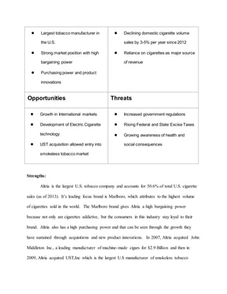 ● Largest tobacco manufacturer in
the U.S.
● Strong market position with high
bargaining power
● Purchasing power and product
innovations
● Declining domestic cigarette volume
sales by 3-5% per year since 2012
● Reliance on cigarettes as major source
of revenue
Opportunities Threats
● Growth in International markets
● Development of Electric Cigarette
technology
● UST acquisition allowed entry into
smokeless tobacco market
● Increased government regulations
● Rising Federal and State Excise Taxes
● Growing awareness of health and
social consequences
Strengths:
Altria is the largest U.S. tobacco company and accounts for 50.6% of total U.S. cigarette
sales (as of 2013). It’s leading focus brand is Marlboro, which attributes to the highest volume
of cigarettes sold in the world. The Marlboro brand gives Altria a high bargaining power
because not only are cigarettes addictive, but the consumers in this industry stay loyal to their
brand. Altria also has a high purchasing power and that can be seen through the growth they
have sustained through acquisitions and new product innovations. In 2007, Altria acquired John
Middleton Inc., a leading manufacturer of machine-made cigars for $2.9 Billion and then in
2009, Altria acquired UST,Inc which is the largest U.S manufacturer of smokeless tobacco
 