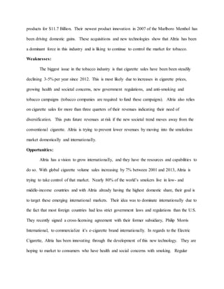 products for $11.7 Billion. Their newest product innovation in 2007 of the Marlboro Menthol has
been driving domestic gains. These acquisitions and new technologies show that Altria has been
a dominant force in this industry and is liking to continue to control the market for tobacco.
Weaknesses:
The biggest issue in the tobacco industry is that cigarette sales have been been steadily
declining 3-5% per year since 2012. This is most likely due to increases in cigarette prices,
growing health and societal concerns, new government regulations, and anti-smoking and
tobacco campaigns (tobacco companies are required to fund these campaigns). Altria also relies
on cigarette sales for more than three quarters of their revenues indicating their need of
diversification. This puts future revenues at risk if the new societal trend moves away from the
conventional cigarette. Altria is trying to prevent lower revenues by moving into the smokeless
market domestically and internationally.
Opportunities:
Altria has a vision to grow internationally, and they have the resources and capabilities to
do so. With global cigarette volume sales increasing by 7% between 2001 and 2013, Altria is
trying to take control of that market. Nearly 80% of the world’s smokers live in low- and
middle-income countries and with Altria already having the highest domestic share, their goal is
to target these emerging international markets. Their idea was to dominate internationally due to
the fact that most foreign countries had less strict government laws and regulations than the U.S.
They recently signed a cross-licensing agreement with their former subsidiary, Philip Morris
International, to commercialize it’s e-cigarette brand internationally. In regards to the Electric
Cigarette, Altria has been innovating through the development of this new technology. They are
hoping to market to consumers who have health and social concerns with smoking. Regular
 