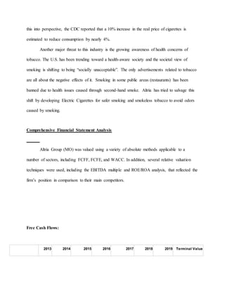 this into perspective, the CDC reported that a 10% increase in the real price of cigarettes is
estimated to reduce consumption by nearly 4%.
Another major threat to this industry is the growing awareness of health concerns of
tobacco. The U.S. has been trending toward a health-aware society and the societal view of
smoking is shifting to being “socially unacceptable”. The only advertisements related to tobacco
are all about the negative effects of it. Smoking in some public areas (restaurants) has been
banned due to health issues caused through second-hand smoke. Altria has tried to salvage this
shift by developing Electric Cigarettes for safer smoking and smokeless tobacco to avoid odors
caused by smoking.
Comprehensive Financial Statement Analysis
Altria Group (MO) was valued using a variety of absolute methods applicable to a
number of sectors, including FCFF, FCFE, and WACC. In addition, several relative valuation
techniques were used, including the EBITDA multiple and ROE/ROA analysis, that reflected the
firm’s position in comparison to their main competitors.
Free Cash Flows:
2013 2014 2015 2016 2017 2018 2019 Terminal Value
 