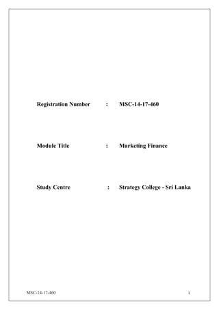 MSC-14-17-460 1
Registration Number : MSC-14-17-460
Module Title : Marketing Finance
Study Centre : Strategy College - Sri Lanka
 