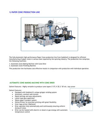 1) PAPER CONE PRODUCTION LINE
The fully Automatic high performance Paper Cone production line from Sodaltech is designed for efficient
manufacturing of paper cones in various sizes required by the spinning industry. The production line comprises
the following machines:
1. Automatic Cone Making Machine with Cone Drier
2. Automatic Cone Finishing Machine
This production line facilitates cost-effective results in comparison with production with individual operation.
AUTOMATIC CONE MAKING MACHINE WITH CONE DRIER
Salient Features:- Highly versatile to produce cone tapers 5°57',4°20',3°30' etc. top corner
Salient Features:-
• Equipped with Sodaltech’s unique gripper winding system
• Automatic constant web tension
• Rapid settings and easy adjustments
• Latest type glue applicator
• Waste paper transport system
• Online Printer for precision printing with great flexibility
• Inner logo printer (Optional)
• Drier operates fully automatically and continuously ensuring uniform
drying of cones
• Drier can be heated with electric or steam or gas energy with automatic
temperature control
 