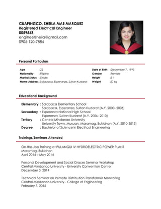 CUAPINGCO, SHEILA MAE MARQUEZ
Registered Electrical Engineer
0059568
engineersheila@gmail.com
0905-120-7884
Personal Particulars
Age :22 Date of Birth :December 7, 1993
Nationality :Filipino Gender :Female
Marital Status :Single Height :5 ft
Home Address :Salabaca, Esperanza, Sultan Kudarat Weight :50 kg
Educational Background
Elementary : Salabaca Elementary School
Salabaca, Esperanza, Sultan Kudarat (A.Y. 2000- 2006)
Secondary : Esperanza National High School
Esperanza, Sultan Kudarat (A.Y. 2006- 2010)
Tertiary : Central Mindanao University
University Town, Musuan, Maramag, Bukidnon (A.Y. 2010-2015)
Degree : Bachelor of Science in Electrical Engineering
Trainings/Seminars Attended
On-the-Job Training at PULANGUI IV HYDROELECTRIC POWER PLANT
Maramag, Bukidnon
April 2014 – May 2014
Personal Development and Social Graces Seminar Workshop
Central Mindanao University - University Convention Center
December 3, 2014
Technical Seminar on Remote Distribution Transformer Monitoring
Central Mindanao University - College of Engineering
February 7, 2015
 