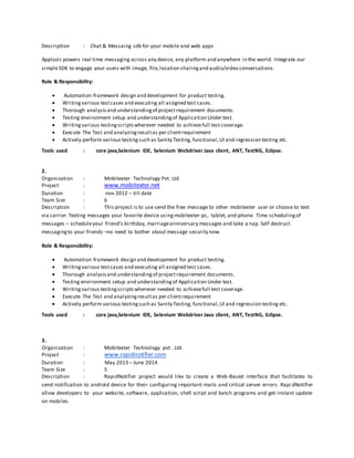Description : Chat & Messaing sdk for your mobile and web apps
Applozic powers real time messaging across any device, any platform and anywhere in the world. Integrate our
simpleSDK to engage your users with image, file,location sharingand audio/video conversations.
Role & Responsibility:
 Automation framework design and development for product testing.
 Writingvarious testcases and executing all assigned test cases.
 Thorough analysisand understandingof projectrequirement documents.
 Testing environment setup and understandingof Application Under test.
 Writingvarious testingscriptswherever needed to achievefull test coverage.
 Execute The Test and analyzingresultas per clientrequirement
 Actively perform various testingsuch as Sanity Testing, functional,UI and regression testing etc.
Tools used : core java,Selenium IDE, Selenium Webdriver Java client, ANT, TestNG, Eclipse.
2.
Organization : Mobitexter Technology Pvt. Ltd.
Project : www.mobitexter.net
Duration : nov 2012 – till date
Team Size : 6
Description : This project is to use send the free message to other mobitexter user or choose to text
via carrier.Texting messages your favorite device usingmobitexter-pc, tablet, and phone. Time schedulingof
messages – scheduleyour friend’s birthday, marriageanniversary messages and take a nap. Self destruct
messagingto your friends –no need to bother about message security now.
Role & Responsibility:
 Automation framework design and development for product testing.
 Writing various testcases and executing all assigned test cases.
 Thorough analysisand understandingof projectrequirement documents.
 Testing environment setup and understandingof Application Under test.
 Writingvarious testingscriptswherever needed to achievefull test coverage.
 Execute The Test and analyzingresultas per clientrequirement
 Actively perform various testingsuch as Sanity Testing, functional,UI and regression testing etc.
Tools used : core java,Selenium IDE, Selenium Webdriver Java client, ANT, TestNG, Eclipse.
3.
Organization : Mobitexter Technology pvt . Ltd.
Project : www.rapidnotifier.com
Duration : May 2013 – June 2014
Team Size : 5
Description : RapidNotifier project would like to create a Web-Based interface that facilitates to
send notification to android device for their configuring important mails and critical server errors. Rapi dNotifier
allow developers to your website, software, application, shell script and batch programs and get instant update
on mobiles.
 