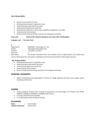 Role & Responsibility:
 Perform Functional & UI Testing
 Writingand executing all assigned test cases
 Understandingof requirement document
 Understand the Application under Test
 Developed the Automation Test Scripts usingSeleniumwebdriver, Java,XML
 Understand the data involved
 Perform Smoke & Sanity Testing, functional,UI and regression testing.
Tools used : Selenium IDE, Selenium Webdriver Java client, ANT, TestNG,Eclipse.
Language used : Core Java, html.
4.
Organization : Mobitexter Technology Pvt . Ltd.
Project : http://www.mobicomkit.com/
Duration : july 2014 – nov 2015
Team Size : 7
Description : The project involved various user activities such as registering the user, performing
various check operations. The project involved various functional activities for interactingto end user.
Role & Responsibility:
 Writingand executing all assigned test cases
 Understandingof requirement document
 Understand the Application under Test
 Understand the data involved
 Perform Smoke & Sanity Testing, functional,UI and regression testing.
EXTRAMURAL ENGAGEMENTS
• Attend “Entrepreneurship Development” Seminar at collage regularly and learn many aspects about
marketing and business.
ACADEMIA
 B.Tech (Computer Science) from Institute Of Engineering and Technology (I.E.T) Sitapur from UTTER
PRADESH TECHNICAL UNIVERSITY LUCKNOW (2007-2011).
 Trainings atNaresh Tech for M.S.Net.
 Trainings atNaresh Tech for Manual Testing .
PersonalProfile
Name : Vipin Pandey
Location Preference: Across India
 
