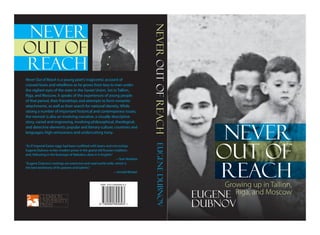 Never Out of Reach is a young poet’s tragicomic account of
crossed loves and rebellions as he grows from boy to man under
the vigilant eyes of the state in the Soviet Union. Set in Tallinn,
Riga, and Moscow, it speaks of the experiences of young people
of that period, their friendships and attempts to form romantic
attachments, as well as their search for national identity. While
raising a number of important historical and contemporary issues,
the memoir is also an involving narrative, a visually descriptive
story, varied and engrossing, involving philosophical, theological,
and detective elements; popular and literary culture; countries and
languages; high seriousness and undercutting irony.
“As if Imperial Easter eggs had been outfitted with lasers and microchips,
Eugene Dubnov writes modern prose in the grand old Russian tradition;
and, following in the footsteps of Nabokov, does it in English.”
                                                                  —Tom Robbins
“Eugene Dubnov’s writings are extensive and read world-wide, which is
the best testimony of his powers and talents.”
                                                  —Arnold Wesker
Growing up in Tallinn,
Riga, and MoscowEugene
Dubnov
NEVER
OUT OF
REACH
NEVER
OUT OF
REACH
EugeneDubnovNEVEROUTOFREACH
 