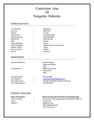 Curriculum vitae
Of
Nongcebo Mdletshe
PERSONAL DETAILS
FirstName(S) : Nongcebo
Surname : Mdletshe
Gender : Female
Date of Birth : 21 October1992
IdentityNumber : 9210210712085
Nationality : SouthAfrican
Race : African
Home Language : IsiZulu
OtherLanguages : English,IsiZuluand Setswana
Marital Status : Single
Driver’sLicense : Code B
Health : Excellent
CONTACT DETAILS
Residential Address : 30 BuitenStreet
KrugersdorpNorth
1751
Postal Address : C4003 IllovoT/Ship
Amazimtoti
4126
Contact Number : 078 814 8833
Email Address : nongcebomdletshe@gmail.com
Alternativeemail : nozipho.chiliza@sa.initiativemedia.com
AlternativeNumber : 072 443 9599
TERTIARY EDUCATION
Name of Institution : KIB Accountingand InformationTechnologyCollege
Course of Study : InformationTechnologySystemsDevelopment (NQF-4)
Status : Completed
Subjects : Digital literacy
MCAS 2010 Microsoft
A+ PCTechnician
 