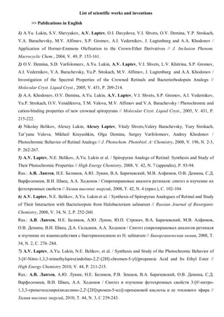 List of scientific works and inventions
>> Publications in English
1) A.Yu. Lukin, S.V. Shevyakov, A.V. Laptev, O.I. Davydova, V.I. Shvets, O.V. Demina, Y.P. Strokach,
V.A. Barachevsky, M.V. Alfimov, S.P. Gromov, A.I. Vedernikov, J. Lugtenburg and A.A. Khodonov /
Application of Horner-Emmons Olefination to the Crown-Ether Derivatives // J. Inclusion Phenom.
Macrocyclic Chem., 2004, V. 49, P. 153-161.
2) O.V. Demina, S.D. Varfolomeev, A.Yu. Lukin, A.V. Laptev, V.I. Shvets, L.V. Khitrina, S.P. Gromov,
A.I. Vedernikov, V.A. Barachevsky, Yu.P. Strokach, M.V. Alfimov, J. Lugtenburg and A.A. Khodonov /
Investigation of the Spectral Properties of the Crowned Retinals and Bacteriorhodopsin Analogs //
Molecular Cryst. Liquid Cryst., 2005, V. 431, P. 209-214.
3) A.A. Khodonov, O.V. Demina, A.Yu. Lukin, A.V. Laptev, V.I. Shvets, S.P. Gromov, A.I. Vedernikov,
Yu.P. Strokach, O.V. Venidiktova, T.M. Valova, M.V. Alfimov and V.A. Barachevsky / Photochromic and
cation-binding properties of new crowned spiropyrans // Molecular Cryst. Liquid Cryst., 2005, V. 431, P.
215-222.
4) Nikolay Belikov, Alexey Lukin, Alexey Laptev, Vitaly Shvets,Valery Barachevsky, Yury Strokach,
Tat’yana Valova, Mikhail Krayushkin, Olga Demina, Sergey Varfolomeev, Andrey Khodonov /
Photochromic Behavior of Retinal Analogs // J. Photochem. Photobiol. A: Chemistry, 2008, V. 196, N. 2-3,
P. 262-267.
5) A.V. Laptev, N.E. Belikov, A.Yu. Lukin et al. / Spiropyran Analogs of Retinal: Synthesis and Study of
Their Photochromic Properties // High Energy Chemistry, 2008, V. 42, N. 7 (appendix), P. 93-94.
Rus.: А.В. Лаптев, Н.Е. Беликов, А.Ю. Лукин, В.А. Барачевский, М.В. Алфимов, О.В. Демина, С.Д.
Варфоломеев, В.И. Швец, А.А. Ходонов / Спиропирановые аналоги ретиналя: синтез и изучение их
фотохромных свойств // Химия высоких энергий, 2008, Т. 42, N. 4 (прил.), С. 102-104.
6) A.V. Laptev, N.E. Belikov, A.Yu. Lukin et al. / Synthesis of Spiropyran Analogues of Retinal and Study
of Their Interaction with Bacterioopsin from Halobacterium salinarum // Russian Journal of Bioorganic
Chemistry, 2008, V. 34, N. 2, P. 252-260.
Rus.: А.В. Лаптев, Н.Е. Беликов, А.Ю. Лукин, Ю.П. Строкач, В.А. Барачевский, М.В. Алфимов,
О.В. Демина, В.И. Швец, Д.А. Складнев, А.А. Ходонов / Синтез спиропирановых аналогов ретиналя
и изучение их взаимодействия с бактериоопсином из H. salinarum // Биоорганическая химия, 2008, Т.
34, N. 2, С. 276–284.
7) A.V. Laptev, A.Yu. Lukin, N.E. Belikov, et al. / Synthesis and Study of the Photochromic Behavior of
3-[6'-Nitro-1,3,3-trimethylspiro(indolino-2,2'-[2H]-chromen-5-yl)]propenoic Acid and Its Ethyl Ester //
High Energy Chemistry 2010, V. 44, P. 211-215.
Rus.: А.В. Лаптев, А.Ю. Лукин, Н.Е. Беликов, Р.В. Земцов, В.А. Барачевский, О.В. Демина, С.Д.
Варфоломеев, В.И. Швец, А.А. Ходонов / Синтез и изучение фотохромных свойств 3-[6'-нитро-
1,3,3-триметилспиро(индолино-2,2'-[2H]хромен-5-ил)]-пропеновой кислоты и ее этилового эфира //
Химия высоких энергий, 2010, Т. 44, N. 3, С 239-243.
 