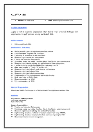 G. AVANTHI
♦ Mobile: 9030867978 ♦ Email: avanthi.guduru@gmail.com
CAREER OBJECTIVE:
Aspire to work in a dynamic organization where there is scope to take up challenges and
opportunities to apply problem solving and logical skills.
Achievements:
 OCA certified Oracle DBA.
Professional Summary:
 Having around 3 years of experience as an Oracle DBA.
 Provided support for production Database.
 Knowledge in installation of oracle software.
 Hands on experience on user management.
 Creating and managing Tablespaces.
 Monitoring, sizing and adding Database objects for effective space management.
 Hands on experience on redo log files and archive log files management.
 Plan for and taking physical and logical backups using RMAN.
 Good understanding of Oracle DB Architecture.
 Hands on experience in Patch application on test instances.
 Hands on experience in Data Guard.
 Hands on experience in Data pump utilities.
 Understanding of Performance tuning and troubleshooting.
 Basic knowledge of Golden Gate.
 Handson experience in ASM.
 Relevant experience in RAC.
Current Organization:
Working with WIPRO Technologies for JP Morgan Chase Client,Hyderabad as Oracle DBA.
Projects:
Project Name: JP Morgan Chase
Job Profile:Oracle DBA
Period:16 months
Roles & Responsibilities:
 Creating and managing Tablespaces.
 Monitoring, sizing and adding Database objects for effective space management.
 Hands on experience on redo log files and archive log files.
 Implementing Database / Tablespace backups and recovery using RMAN.
 Implementing Database incrementalbackups and recovery using RMAN.
 Handson experience on user management.
 