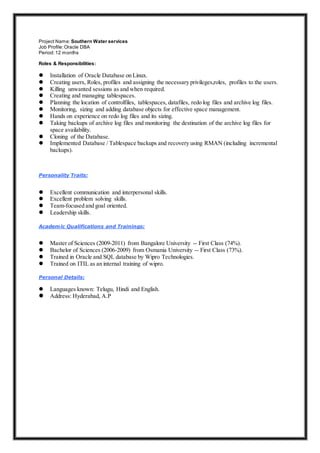 Project Name: Southern Water services
Job Profile:Oracle DBA
Period:12 months
Roles & Responsibilities:
 Installation of Oracle Database on Linux.
 Creating users, Roles, profiles and assigning the necessary privileges,roles, profiles to the users.
 Killing unwanted sessions as and when required.
 Creating and managing tablespaces.
 Planning the location of controlfiles, tablespaces, datafiles, redo log files and archive log files.
 Monitoring, sizing and adding database objects for effective space management.
 Hands on experience on redo log files and its sizing.
 Taking backups of archive log files and monitoring the destination of the archive log files for
space availability.
 Cloning of the Database.
 Implemented Database / Tablespace backups and recovery using RMAN (including incremental
backups).
Personality Traits:
 Excellent communication and interpersonal skills.
 Excellent problem solving skills.
 Team-focused and goal oriented.
 Leadership skills.
Academic Qualifications and Trainings:
 Master of Sciences (2009-2011) from Bangalore University -- First Class (74%).
 Bachelor of Sciences (2006-2009) from Osmania University -- First Class (73%).
 Trained in Oracle and SQL database by Wipro Technologies.
 Trained on ITIL as an internal training of wipro.
Personal Details:
 Languages known: Telugu, Hindi and English.
 Address: Hyderabad, A.P
 