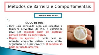  .
MODO DE USO
 Para uma adequada ação contraceptiva e
também preventiva de IST, a camisinha
deve ser colocada antes de qualquer
contato genital ou penetração.
 Depois de ejacular, o pênis deve ser
retirado enquanto estiver ainda ereto,
segurando-se o preservativo. O condom só
pode ser usado uma vez.
CONDOM MASCULINO
 